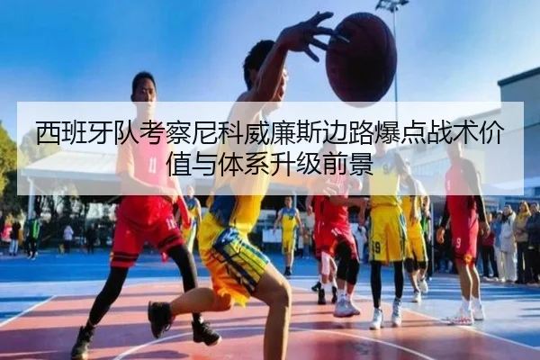 西班牙队考察尼科威廉斯边路爆点战术价值与体系升级前景