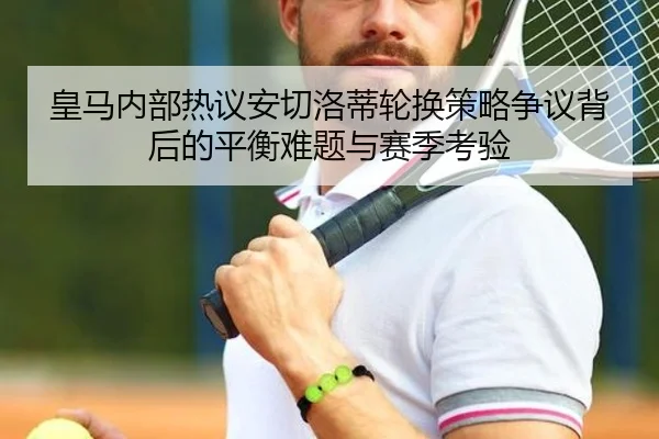 皇马内部热议安切洛蒂轮换策略争议背后的平衡难题与赛季考验