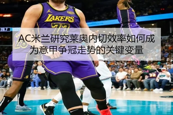 AC米兰研究莱奥内切效率如何成为意甲争冠走势的关键变量