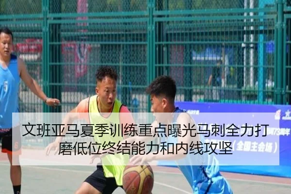 文班亚马夏季训练重点曝光马刺全力打磨低位终结能力和内线攻坚